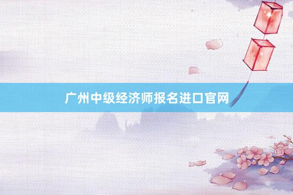 广州中级经济师报名进口官网