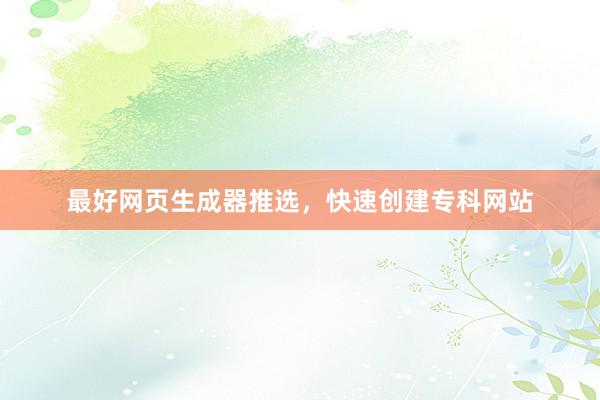 最好网页生成器推选，快速创建专科网站